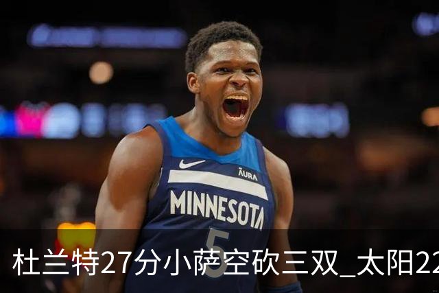 杜兰特27分小萨空砍三双 太阳22分逆转胜国王